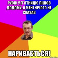 Русік у п*ятницю пішов додому, а мені нічого не сказав наривається!