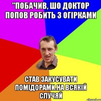 "побачив, шо доктор Попов робить з огiрками Став закусувати помiдорами.На всякій случяй