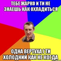 тебе жарко и ти не знаешь как охладиться одна вертуха і ти холодний как не когда