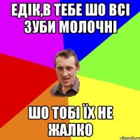 Едік,в тебе шо всі зуби молочні шо тобі їх не жалко