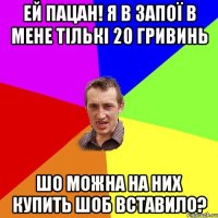 ей пацан! я в запої в мене тількі 20 гривинь Шо можна на них купить шоб вставило?