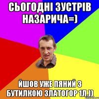 Сьогодні зустрів Назарича=) Йшов уже пяний з бутилкою Златогор 1л.))