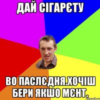 дай сігарєту во паслєдня.хочіш бери якшо мєнт.