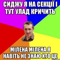 сиджу я на секції і тут улад кричить мілена мілена я навіть не знаю хто це