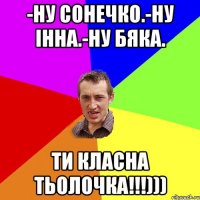 -Ну Сонечко.-Ну Інна.-Ну бяка. ти класна тьолочка!!!)))