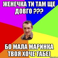 Женечка ти там ще довго ??? бо мала Маринка твоя хоче табе)