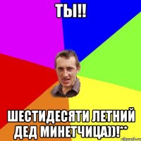 ты!! шестидесяти летний дед минетчица))!**