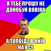 я тебе прошу не дойобуй Вовіка а топоїде в Київ на все