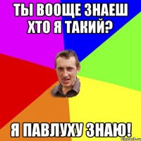 Ты вооще знаеш хто я такий? Я Павлуху знаю!