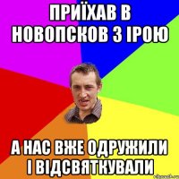 Приїхав в Новопсков з Ірою А нас вже одружили і відсвяткували