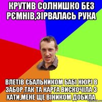 крутив солнишко без рємнів,зірвалась рука влетів єбальником бабі нюрі в забор,так та карга вискочіла з хати,мене ще віником добила