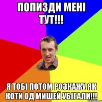 Попизди мені тут!!! Я тобі потом розкажу як коти од мишей убігали!!!