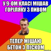 у 9-ом класі мішав горіляку з пивом тепер мішаю бетон з піском