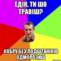 Едік, ти шо травіш? кобру без подштаніків одморозиш