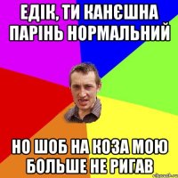 Едік, ти канєшна парінь нормальний но шоб на коза мою больше не ригав