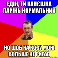 Едік, ти канєшна парінь нормальний но шоб на козу мою больше не ригав