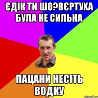 Єдік ти шо?Вєртуха була не сильна Пацани несіть водку