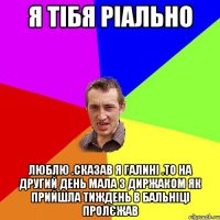 Я тібя ріально люблю .сказав я галині .то на другий день мала з диржаком як прийшла тиждень в бальніці пролєжав