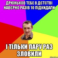 Дрюньков тебе в дєтстві навєрно разів 10 підкидали і тільки пару раз зловили