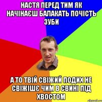 Настя перед тим як начінаєш балакать почість зуби а то твій свіжий подих не свіжішє чим в свині під хвостом