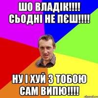 ШО ВЛАДІК!!!! СЬОДНІ НЕ ПЄШ!!!! НУ І ХУЙ З ТОБОЮ САМ ВИПЮ!!!!