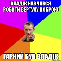 ВЛАДІК НАВЧИВСЯ РОБИТИ ВЕРТУХУ КОБРОЮ ГАРНИЙ БУВ ВЛАДІК