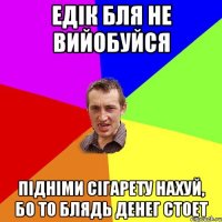 едік бля не вийобуйся підніми сігарету нахуй, бо то блядь денег стоет