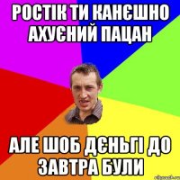 Ростік ти канєшно ахуєний пацан Але шоб дєньгі до завтра були