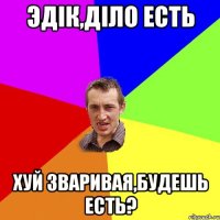 ЭдIк,дiло есть Хуй зваривая,будешь есть?