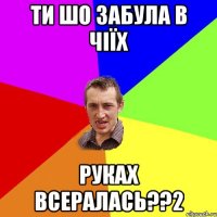 ти шо забула в чіїх руках всералась??2