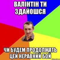 валінтін ти здайошся чи будем продолжать цей неравний бой