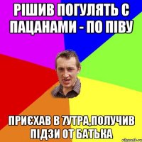 рішив погулять с пацанами - по піву приєхав в 7утра,получив підзи от батька