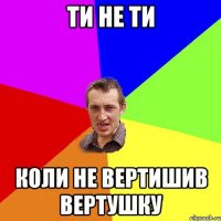 Ти не ти Коли не вертишив вертушку