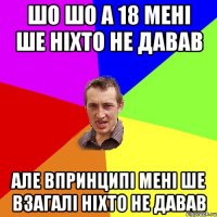 шо шо а 18 мені ше ніхто не давав але впринципі мені ше взагалі ніхто не давав