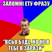 запомні ету фразу "всьо буде, но не в тебе в зарази"