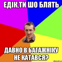 ЕДІК,ТИ ШО БЛЯТЬ ДАВНО В БАГАЖНІКУ НЕ КАТАВСЯ?