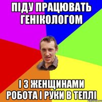 піду працювать генікологом і з женщинами робота і руки в теплі