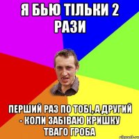 Я бью тільки 2 рази перший раз по тобі, а другий - коли забіваю кришку тваго гроба