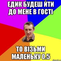 ЕДИК БУДЕШ ЙТИ ДО МЕНЕ В ГОСТІ ТО ВІЗЬМИ МАЛЕНЬКУ 0.5