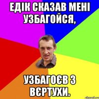 Едік сказав мені Узбагойся, узбагоєв з вєртухи.