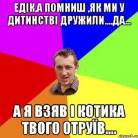 Едік,а помниш ,як ми у дитинстві дружили....да... а я взяв і котика твого отруїв....