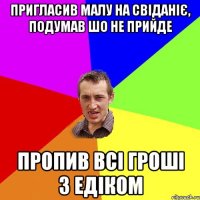 пригласив малу на свіданіє, подумав шо не прийде пропив всі гроші з едіком