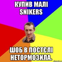 Купив малі Snikers Шоб в постєлі нетормозила.