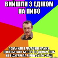 Вийшли з Едіком на пиво Побачили в магазині мамку, повйобували бистро по домам шоб не відхуярила ремньом по сраці