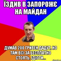 їздив в запорожє на майдан думав 200 гривен дадут, но там всі за бесплатно стоять. ідіоти...