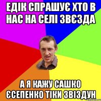 Едік спрашує хто в нас на селі звєзда а я кажу Сашко Єсепенко тіки звіздун