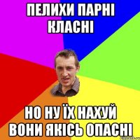 Пелихи парні класні но ну їх нахуй вони якісь опасні