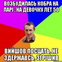 возбудилась кобра на парі , на девочку лет 50 вийшов посцать, не здержавсь, згрішив