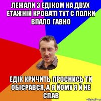 лежали з Едіком на двух етажній кроваті тут с полки впало гавно Едік кричить проснись ти обісрався, а я йому я й не спав