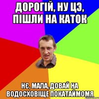 Дорогій, ну цэ, пішли на каток Нє, мала, довай на водосховіще покатаймомя